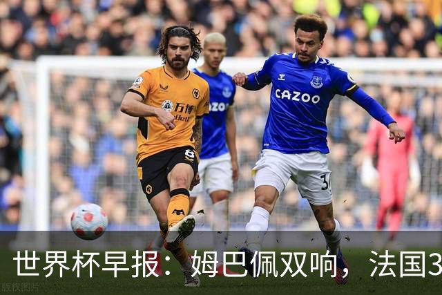 世界杯早报：姆巴佩双响，法国3-1塞内加尔