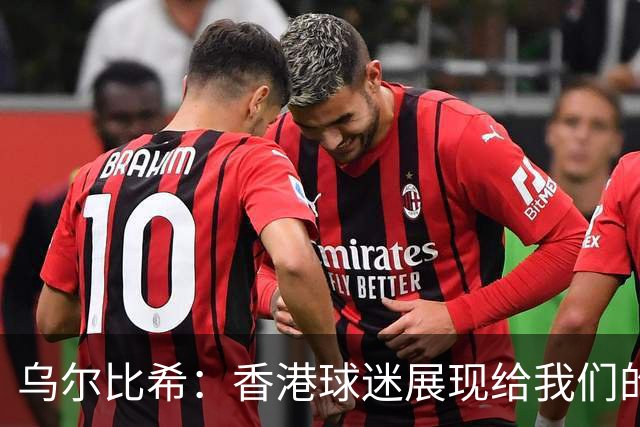 乌尔比希：香港球迷展现给我们的这种狂热真的非常特别