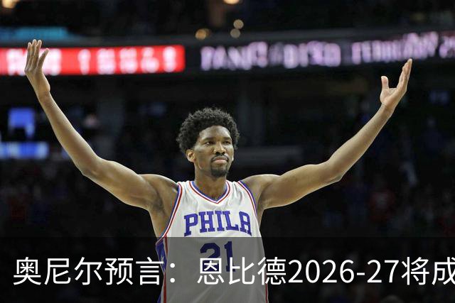 奥尼尔预言：恩比德2026-27将成NBA最强中锋，压过约基奇