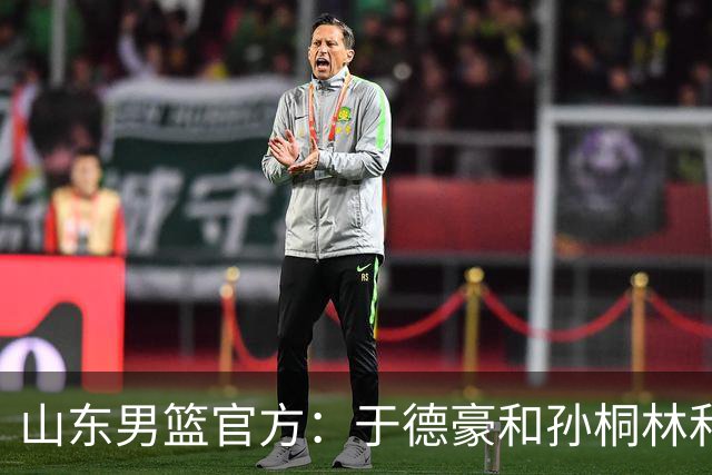 山东男篮官方：于德豪&孙桐林&米艾力&郑晓垚合同到期后不再续约
