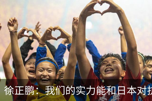 徐正鹏：我们的实力能和日本对抗，再给几分钟说不定扳平甚至赢了