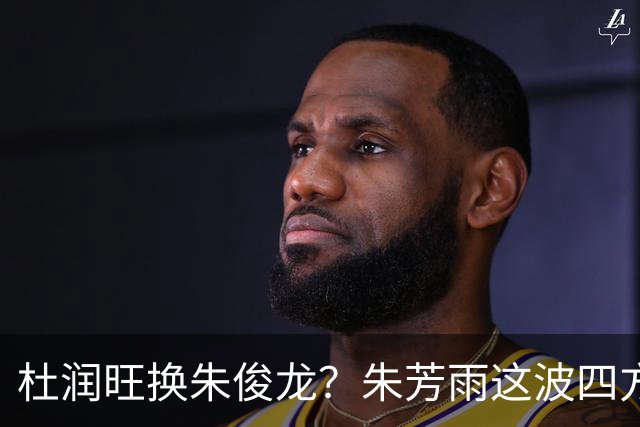 杜润旺换朱俊龙？朱芳雨这波四方大交易要是成了，CBA太疯狂