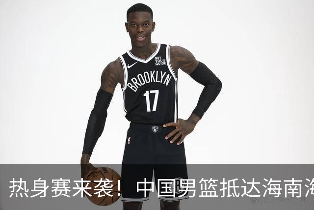 热身赛来袭！中国男篮抵达海南海口引关注 24号首战对阵喀麦隆