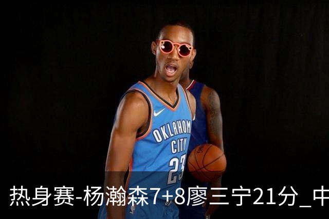 热身赛-杨瀚森7+8廖三宁21分 中国男篮力擒荷兰