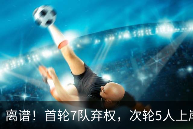 离谱！首轮7队弃权，次轮5人上岸，四川狂摘4人，单涛之子成惊喜