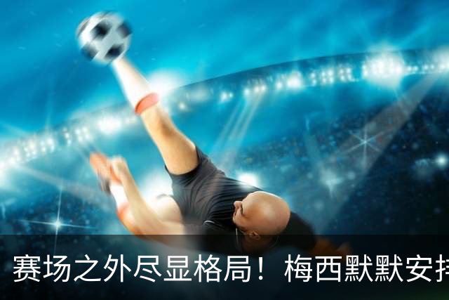 赛场之外尽显格局！梅西默默安排门票，邀请对手门将家人观战决赛