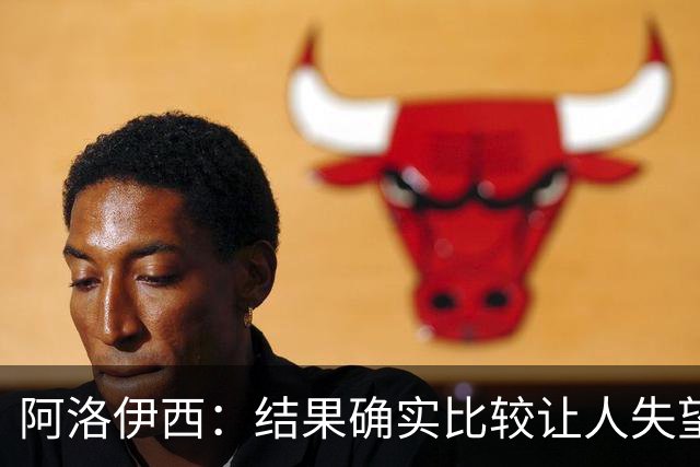 阿洛伊西：结果确实比较让人失望，后面我们全心全意准备联赛