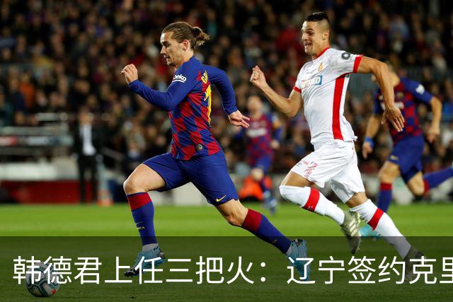 韩德君上任三把火：辽宁签约克里斯，顶薪续约付豪，库珀也要回来