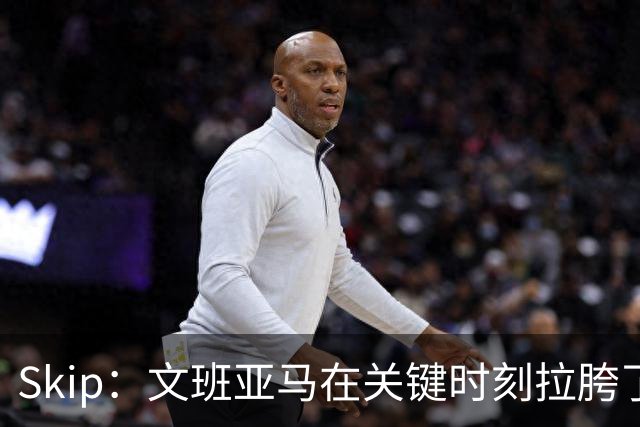 Skip：文班亚马在关键时刻拉胯了 他投丢了两个关键球+致命的失误